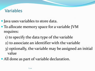 Variables
 Java uses variables to store data.
 To allocate memory space for a variable JVM
requires:
1) to specify the data type of the variable
2) to associate an identifier with the variable
3) optionally, the variable may be assigned an initial
value
 All done as part of variable declaration.
L 2.2
 