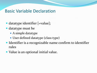 Basic Variable Declaration
 datatype identifier [=value];
 datatype must be
 A simple datatype
 User defined datatype (class type)
 Identifier is a recognizable name confirm to identifier
rules
 Value is an optional initial value.
 