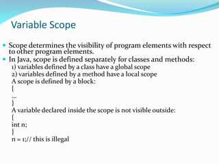 Variable Scope
 Scope determines the visibility of program elements with respect
to other program elements.
 In Java, scope is defined separately for classes and methods:
1) variables defined by a class have a global scope
2) variables defined by a method have a local scope
A scope is defined by a block:
{
…
}
A variable declared inside the scope is not visible outside:
{
int n;
}
n = 1;// this is illegal
 