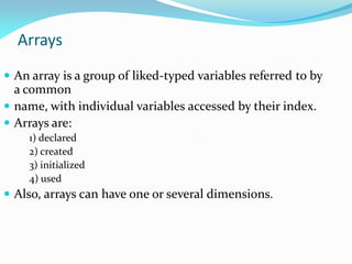 Arrays
 An array is a group of liked-typed variables referred to by
a common
 name, with individual variables accessed by their index.
 Arrays are:
1) declared
2) created
3) initialized
4) used
 Also, arrays can have one or several dimensions.
 
