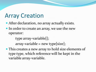 Array Creation
 After declaration, no array actually exists.
 In order to create an array, we use the new
operator:
type array-variable[];
array-variable = new type[size];
 This creates a new array to hold size elements of
type type, which reference will be kept in the
variable array-variable.
 