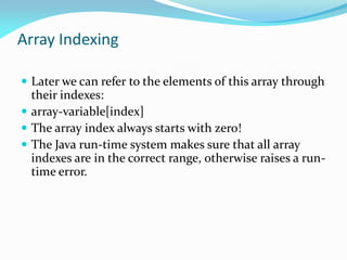 Array Indexing
 Later we can refer to the elements of this array through
their indexes:
 array-variable[index]
 The array index always starts with zero!
 The Java run-time system makes sure that all array
indexes are in the correct range, otherwise raises a run-
time error.
 