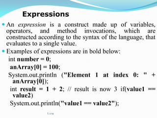  An expression is a construct made up of variables,
operators, and method invocations, which are
constructed according to the syntax of the language, that
evaluates to a single value.
 Examples of expressions are in bold below:
int number = 0;
anArray[0] = 100;
System.out.println ("Element 1 at index 0: " +
anArray[0]);
int result = 1 + 2; // result is now 3 if(value1 ==
value2)
System.out.println("value1 == value2");
L 2.19
Expressions
 