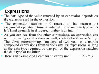 Expressions
 The data type of the value returned by an expression depends on
the elements used in the expression.
 The expression number = 0 returns an int because the
assignment operator returns a value of the same data type as its
left-hand operand; in this case, number is an int.
 As you can see from the other expressions, an expression can
return other types of values as well, such as boolean or String.
The Java programming language allows you to construct
compound expressions from various smaller expressions as long
as the data type required by one part of the expression matches
the data type of the other.
 Here's an example of a compound expression: 1 * 2 * 3
 