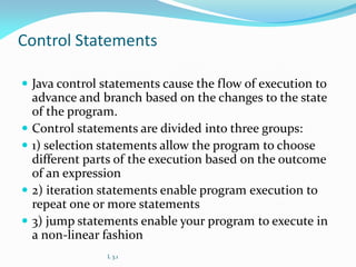 Control Statements
 Java control statements cause the flow of execution to
advance and branch based on the changes to the state
of the program.
 Control statements are divided into three groups:
 1) selection statements allow the program to choose
different parts of the execution based on the outcome
of an expression
 2) iteration statements enable program execution to
repeat one or more statements
 3) jump statements enable your program to execute in
a non-linear fashion
L 3.1
 