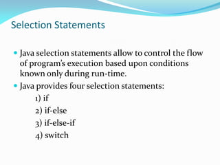 Selection Statements
 Java selection statements allow to control the flow
of program’s execution based upon conditions
known only during run-time.
 Java provides four selection statements:
1) if
2) if-else
3) if-else-if
4) switch
 