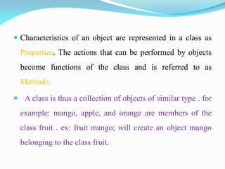  Characteristics of an object are represented in a class as
Properties. The actions that can be performed by objects
become functions of the class and is referred to as
Methods.
 A class is thus a collection of objects of similar type . for
example: mango, apple, and orange are members of the
class fruit . ex: fruit mango; will create an object mango
belonging to the class fruit.
 
