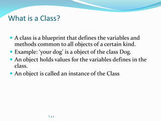 What is a Class?
 A class is a blueprint that defines the variables and
methods common to all objects of a certain kind.
 Example: ‘your dog’ is a object of the class Dog.
 An object holds values for the variables defines in the
class.
 An object is called an instance of the Class
L 4.3
 