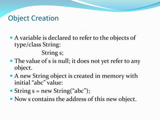 Object Creation
 A variable is declared to refer to the objects of
type/class String:
String s;
 The value of s is null; it does not yet refer to any
object.
 A new String object is created in memory with
initial “abc” value:
 String s = new String(“abc”);
 Now s contains the address of this new object.
 