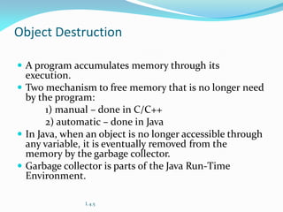Object Destruction
 A program accumulates memory through its
execution.
 Two mechanism to free memory that is no longer need
by the program:
1) manual – done in C/C++
2) automatic – done in Java
 In Java, when an object is no longer accessible through
any variable, it is eventually removed from the
memory by the garbage collector.
 Garbage collector is parts of the Java Run-Time
Environment.
L 4.5
 