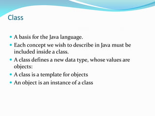 Class
 A basis for the Java language.
 Each concept we wish to describe in Java must be
included inside a class.
 A class defines a new data type, whose values are
objects:
 A class is a template for objects
 An object is an instance of a class
 