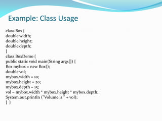 Example: Class Usage
class Box {
double width;
double height;
double depth;
}
class BoxDemo {
public static void main(String args[]) {
Box mybox = new Box();
double vol;
mybox.width = 10;
mybox.height = 20;
mybox.depth = 15;
vol = mybox.width * mybox.height * mybox.depth;
System.out.println ("Volume is " + vol);
} }
 