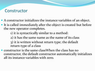 Constructor
 A constructor initializes the instance variables of an object.
 It is called immediately after the object is created but before
the new operator completes.
1) it is syntactically similar to a method:
2) it has the same name as the name of its class
3) it is written without return type; the default
return type of a class
 constructor is the same classWhen the class has no
constructor, the default constructor automatically initializes
all its instance variables with zero.
 