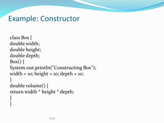 Example: Constructor
class Box {
double width;
double height;
double depth;
Box() {
System.out.println("Constructing Box");
width = 10; height = 10; depth = 10;
}
double volume() {
return width * height * depth;
}
}
L 5.2
 