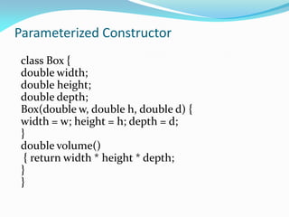 Parameterized Constructor
class Box {
double width;
double height;
double depth;
Box(double w, double h, double d) {
width = w; height = h; depth = d;
}
double volume()
{ return width * height * depth;
}
}
 