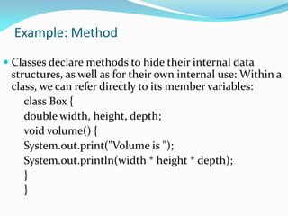 Example: Method
 Classes declare methods to hide their internal data
structures, as well as for their own internal use: Within a
class, we can refer directly to its member variables:
class Box {
double width, height, depth;
void volume() {
System.out.print("Volume is ");
System.out.println(width * height * depth);
}
}
 