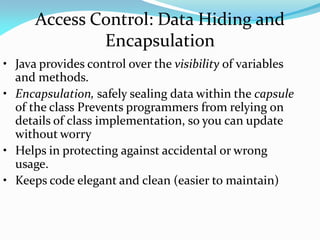 Access Control: Data Hiding and
Encapsulation
• Java provides control over the visibility of variables
and methods.
• Encapsulation, safely sealing data within the capsule
of the class Prevents programmers from relying on
details of class implementation, so you can update
without worry
• Helps in protecting against accidental or wrong
usage.
• Keeps code elegant and clean (easier to maintain)
 