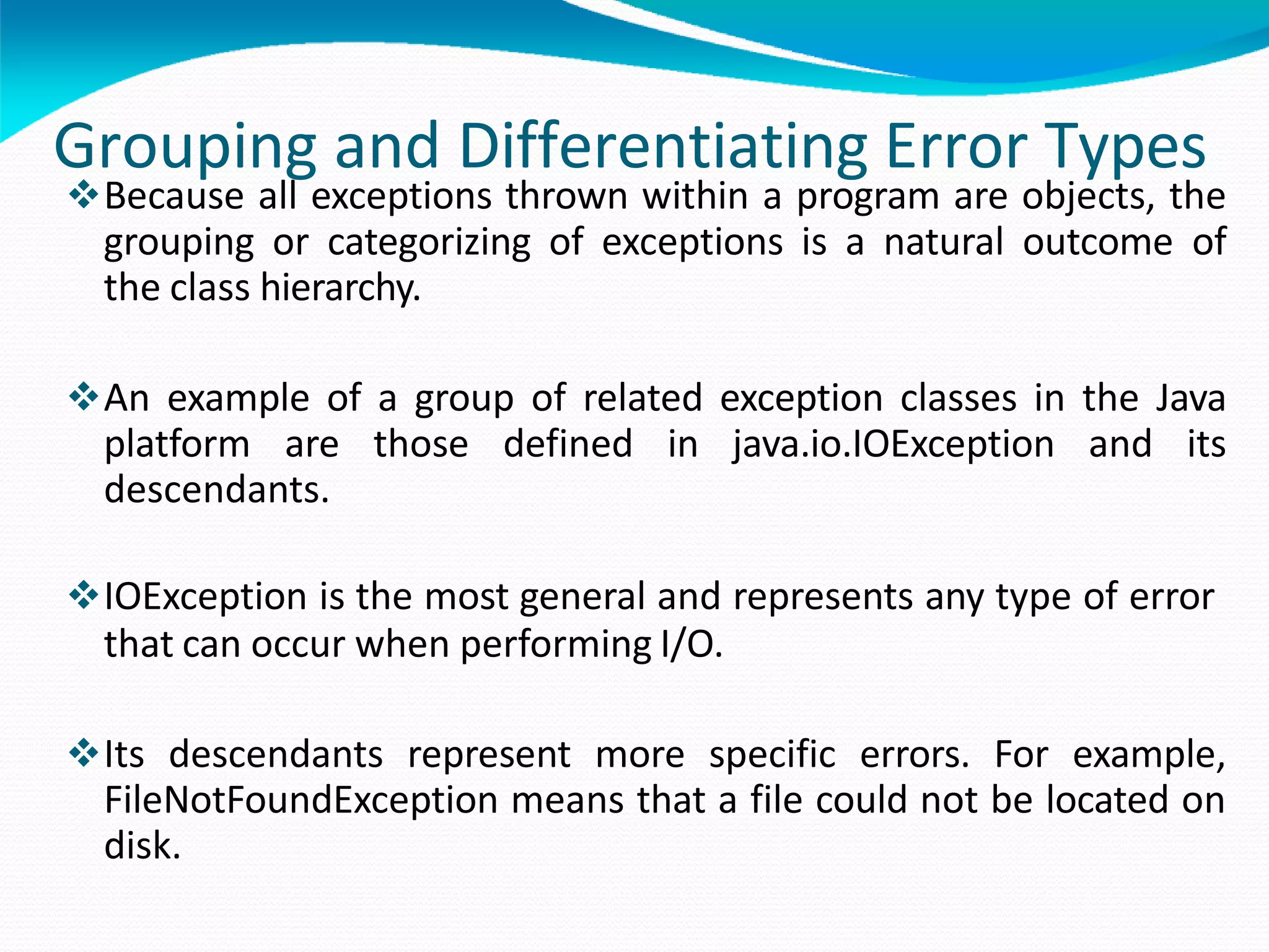 Grouping and Differentiating Error Types
Because all exceptions thrown within a program are objects, the
grouping or categorizing of exceptions is a natural outcome of
the class hierarchy.
An example of a group of related exception classes in the Java
platform are those defined in java.io.IOException and its
descendants.
IOException is the most general and represents any type of error
that can occur when performing I/O.
Its descendants represent more specific errors. For example,
FileNotFoundException means that a file could not be located on
disk.
 