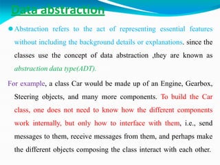 Data abstraction
⚫Abstraction refers to the act of representing essential features
without including the background details or explanations. since the
classes use the concept of data abstraction ,they are known as
abstraction data type(ADT).
For example, a class Car would be made up of an Engine, Gearbox,
Steering objects, and many more components. To build the Car
class, one does not need to know how the different components
work internally, but only how to interface with them, i.e., send
messages to them, receive messages from them, and perhaps make
the different objects composing the class interact with each other.
 