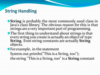 String Handling
⚫String is probably the most commonly used class in
Java's class library. The obvious reason for this is that
strings areavery important part of programming.
⚫The first thing to understand about strings is that
everystring you create is actuallyan objectof type
String. Even string constants are actually String
objects.
⚫Forexample, in the statement
System.out.println("This is a String, too");
the string "This is a String, too" is a String constant
 