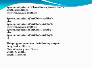 System.out.println ("Char at index 3 in strOb1: " +
strOb1.charAt(3));
if(strOb1.equals(strOb2))
System.out.println("strOb1 == strOb2");
else
System.out.println("strOb1 != strOb2");
if(strOb1.equals(strOb3))
System.out.println("strOb1 == strOb3");
else
System.out.println("strOb1 != strOb3");
} }
Thisprogram generates the following output:
Lengthof strOb1: 12
Charat index 3 in strOb1: s
strOb1 != strOb2
strOb1 == strOb3
 