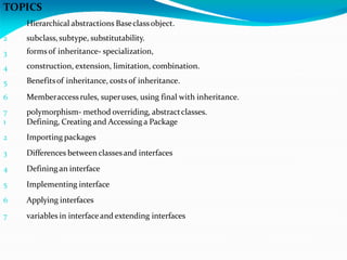 TOPICS
1
2
3
4
5
6
7
1
Hierarchical abstractions Baseclassobject.
subclass, subtype, substitutability.
formsof inheritance- specialization,
construction, extension, limitation, combination.
Benefitsof inheritance, costs of inheritance.
Memberaccessrules, superuses, using final with inheritance.
polymorphism- method overriding, abstractclasses.
Defining, Creating and Accessing a Package
2 Importing packages
3 Differences betweenclassesand interfaces
4 Defining an interface
5 Implementing interface
6 Applying interfaces
7 variables in interfaceand extending interfaces
 