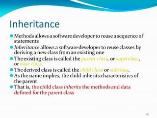 107
Inheritance
⚫Methods allows a softwaredeveloper to reusea sequence of
statements
⚫Inheritance allows a softwaredeveloper to reuse classes by
deriving a new class from an existing one
⚫Theexisting class iscalled the parent class, or superclass,
or base class
⚫Thederived class iscalled the child class or subclass.
⚫As the name implies, the child inherits characteristics of
the parent
⚫That is, the child class inherits the methodsand data
defined for the parent class
 