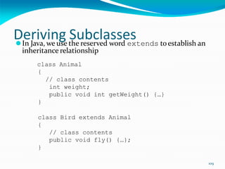 109
Deriving Subclasses
⚫In Java, we use the reserved word extends toestablish an
inheritance relationship
class Animal
{
// class contents
int weight;
public void int getWeight() {…}
}
class Bird extends Animal
{
// class contents
public void fly() {…};
}
 