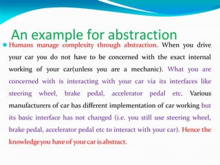 An example for abstraction
⚫ Humans manage complexity through abstraction. When you drive
your car you do not have to be concerned with the exact internal
working of your car(unless you are a mechanic). What you are
concerned with is interacting with your car via its interfaces like
steering wheel, brake pedal, accelerator pedal etc. Various
manufacturers of car has different implementation of car working but
its basic interface has not changed (i.e. you still use steering wheel,
brake pedal, accelerator pedal etc to interact with your car). Hence the
knowledgeyou haveof yourcar isabstract.
 