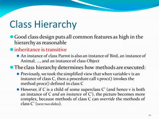 111
Class Hierarchy
⚫Good class design puts all common features as high in the
hierarchyas reasonable
⚫inheritance is transitive
⚫ An instance of class Parrot is alsoan instance of Bird, an instanceof
Animal, …, and an instanceof class Object
⚫Theclass hierarchydetermines how methods are executed:
⚫ Previously, we took the simplified view thatwhen variablev is an
instance of class C, then a procedure call v.proc1() invokes the
method proc1() defined in class C
⚫ However, if C is a child of some superclass C’ (and hence v is both
an instance of C and an instance of C’), the picture becomes more
complex, because methods of class C can override the methods of
class C’ (next twoslides).
 