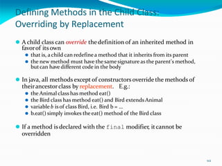 112
Defining Methods in the Child Class:
Overriding by Replacement
⚫ A child class can override thedefinition of an inherited method in
favorof itsown
⚫ that is, achild can redefine a method that it inherits from its parent
⚫ the new method must have the same signature as the parent's method,
butcan have different code in the body
⚫ In java, all methods except of constructors override the methods of
theirancestorclass by replacement. E.g.:
⚫ the Animal class has method eat()
⚫ the Bird class has method eat() and Bird extendsAnimal
⚫ variable b isof class Bird, i.e. Bird b = …
⚫ b.eat() simply invokes the eat() method of the Bird class
⚫ If a method is declared with the final modifier, itcannot be
overridden
 