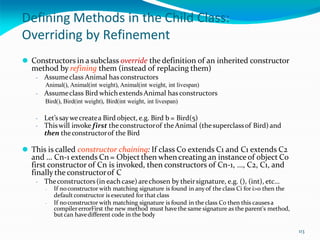 Defining Methods in the Child Class:
Overriding by Refinement
⚫ Constructors in a subclass override the definition of an inherited constructor
method by refining them (instead of replacing them)
- Assumeclass Animal has constructors
Animal(), Animal(int weight), Animal(int weight, int livespan)
- Assumeclass Bird whichextends Animal has constructors
Bird(), Bird(int weight), Bird(int weight, int livespan)
- Let’ssaywecreatea Bird object, e.g. Bird b = Bird(5)
- Thiswill invoke first theconstructorof theAnimal (thesuperclassof Bird) and
then theconstructorof the Bird
⚫ This is called constructor chaining: If class C0 extends C1 and C1 extends C2
and … Cn-1 extends Cn = Object then when creating an instance of object C0
first constructor of Cn is invoked, then constructors of Cn-1, …, C2, C1, and
finally the constructorof C
- Theconstructors(in each case) arechosen by theirsignature, e.g. (), (int), etc…
- If noconstructor with matching signature is found in any of the class Ci for i>0 then the
defaultconstructor is executed for that class
- If noconstructor with matching signature is found in the class C0 then this causesa
compiler errorFirst the new method must have the same signature as the parent's method,
butcan havedifferent code in the body
113
 