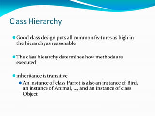 Class Hierarchy
⚫Good class design putsall common features as high in
the hierarchyas reasonable
⚫Theclass hierarchydetermines how methods are
executed
⚫inheritance is transitive
⚫An instance of class Parrot is alsoan instance of Bird,
an instance of Animal, …, and an instance of class
Object
 
