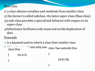 Base class
1) a class obtains variables and methods from another class
2) the former is called subclass, the lattersuper-class (Baseclass)
3)a sub-class provides a specialized behaviorwith respect to its
super-class
4)inheritance facilitatescode reuse and avoids duplication of
data
Extends
 Is a keyword used to inherit a class from another class
Allows to extend from only one class

class One
{ int a=5;
}
class Two extends One
{
int b=10;
}
 