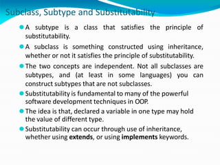Subclass, Subtype and Substitutability
⚫A subtype is a class that satisfies the principle of
substitutability.
⚫A subclass is something constructed using inheritance,
whether or not it satisfies the principle of substitutability.
⚫The two concepts are independent. Not all subclasses are
subtypes, and (at least in some languages) you can
construct subtypes that are not subclasses.
⚫Substitutability is fundamental to many of the powerful
software development techniques in OOP.
⚫The idea is that, declared a variable in one type may hold
the value of different type.
⚫Substitutability can occur through use of inheritance,
whether using extends, or using implements keywords.
 