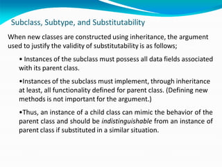Subclass, Subtype, and Substitutability
When new classes are constructed using inheritance, the argument
used to justify the validity of substitutability is as follows;
• Instances of the subclass must possess all data fields associated
with its parent class.
•Instances of the subclass must implement, through inheritance
at least, all functionality defined for parent class. (Defining new
methods is not important for the argument.)
•Thus, an instance of a child class can mimic the behavior of the
parent class and should be indistinguishable from an instance of
parent class if substituted in a similar situation.
 