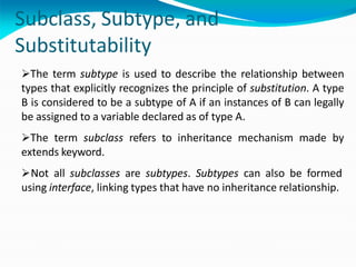 Subclass, Subtype, and
Substitutability
The term subtype is used to describe the relationship between
types that explicitly recognizes the principle of substitution. A type
B is considered to be a subtype of A if an instances of B can legally
be assigned to a variable declared as of type A.
The term subclass refers to inheritance mechanism made by
extends keyword.
Not all subclasses are subtypes. Subtypes can also be formed
using interface, linking types that have no inheritance relationship.
 