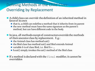 Defining Methods in the Child Class:
Overriding by Replacement
⚫ Achild class can override thedefinition of an inherited method in
favorof its own
⚫ that is, a child can redefine a method that it inherits from its parent
⚫ the new method must have the same signature as the parent's
method, but can havedifferentcode in the body
⚫ In java, all methodsexceptof constructorsoverridethe methods
of theirancestorclass by replacement. E.g.:
⚫ the Animal class has method eat()
⚫ the Bird class has method eat() and Bird extends Animal
⚫ variable b is of class Bird, i.e. Bird b = …
⚫ b.eat() simply invokes theeat() method of the Bird class
⚫ If a method is declaredwith the final modifier, it cannot be
overridden
 
