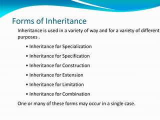 Forms of Inheritance
Inheritance is used in a variety of way and for a variety of different
purposes .
• Inheritance for Specialization
• Inheritance for Specification
• Inheritance for Construction
• Inheritance for Extension
• Inheritance for Limitation
• Inheritance for Combination
One or many of these forms may occur in a single case.
 