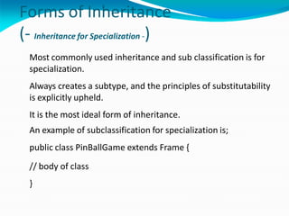 Forms of Inheritance
(- Inheritance for Specialization -)
Most commonly used inheritance and sub classification is for
specialization.
Always creates a subtype, and the principles of substitutability
is explicitly upheld.
It is the most ideal form of inheritance.
An example of subclassification for specialization is;
public class PinBallGame extends Frame {
// body of class
}
 