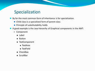 Specialization
⚫ By far the most common form of inheritance is for specialization.
⚫ Child class is a specialized form of parent class
⚫ Principle of substitutability holds
⚫ A good example is the Java hierarchy of Graphical components in the AWT:
• Component
⚫ Label
⚫ Button
⚫ TextComponent
⚫ TextArea
⚫ TextField
⚫ CheckBox
⚫ ScrollBar
 