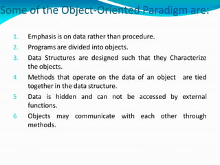 Some of the Object-Oriented Paradigm are:
1. Emphasis is on data rather than procedure.
2. Programs are divided into objects.
3. Data Structures are designed such that they Characterize
the objects.
4 Methods that operate on the data of an object are tied
together in the data structure.
5 Data is hidden and can not be accessed by external
functions.
6 Objects may communicate with each other through
methods.
 