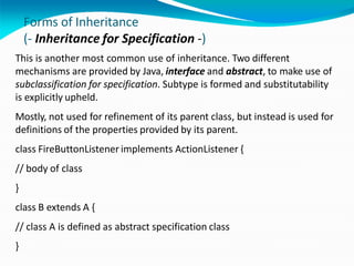 Forms of Inheritance
(- Inheritance for Specification -)
This is another most common use of inheritance. Two different
mechanisms are provided by Java, interface and abstract, to make use of
subclassification for specification. Subtype is formed and substitutability
is explicitly upheld.
Mostly, not used for refinement of its parent class, but instead is used for
definitions of the properties provided by its parent.
class FireButtonListener implements ActionListener {
// body of class
}
class B extends A {
// class A is defined as abstract specification class
}
 