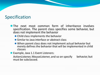 Specification
⚫The next most common form of inheritance involves
specification. The parent class specifies some behavior, but
does not implement the behavior
⚫ Child class implements the behavior
⚫ Similar to Java interface or abstract class
⚫ When parent class does not implement actual behavior but
merely defines the behavior that will be implemented in child
classes
behavior, but
⚫ Example, Java 1.1 Event Listeners:
ActionListener, MouseListener, and so on specify
must be subclassed.
 