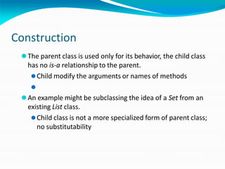 Construction
⚫The parent class is used only for its behavior, the child class
has no is-a relationship to the parent.
⚫Child modify the arguments or names of methods
⚫
⚫An example might be subclassing the idea of a Set from an
existing List class.
⚫Child class is not a more specialized form of parent class;
no substitutability
 