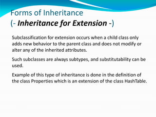 Forms of Inheritance
(- Inheritance for Extension -)
Subclassification for extension occurs when a child class only
adds new behavior to the parent class and does not modify or
alter any of the inherited attributes.
Such subclasses are always subtypes, and substitutability can be
used.
Example of this type of inheritance is done in the definition of
the class Properties which is an extension of the class HashTable.
 