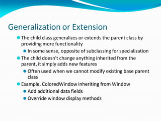 Generalization or Extension
⚫The child class generalizes or extends the parent class by
providing more functionality
⚫ In some sense, opposite of subclassing for specialization
⚫The child doesn't change anything inherited from the
parent, it simply adds new features
⚫ Often used when we cannot modify existing base parent
class
⚫Example, ColoredWindow inheriting from Window
⚫ Add additional data fields
⚫ Override window display methods
 
