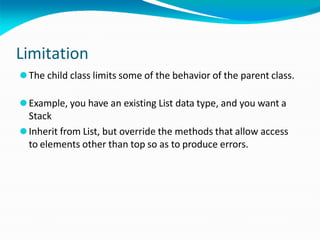 Limitation
⚫The child class limits some of the behavior of the parent class.
⚫Example, you have an existing List data type, and you want a
Stack
⚫Inherit from List, but override the methods that allow access
to elements other than top so as to produce errors.
 