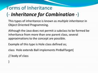 Forms of Inheritance
(- Inheritance for Combination -)
This types of inheritance is known as multiple inheritance in
Object Oriented Programming.
Although the Java does not permit a subclass to be formed be
inheritance from more than one parent class, several
approximations to the concept are possible.
Example of this type is Hole class defined as;
class Hole extends Ball implements PinBallTarget{
// body of class
}
 