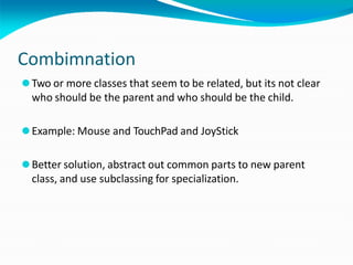 Combimnation
⚫Two or more classes that seem to be related, but its not clear
who should be the parent and who should be the child.
⚫Example: Mouse and TouchPad and JoyStick
⚫Better solution, abstract out common parts to new parent
class, and use subclassing for specialization.
 